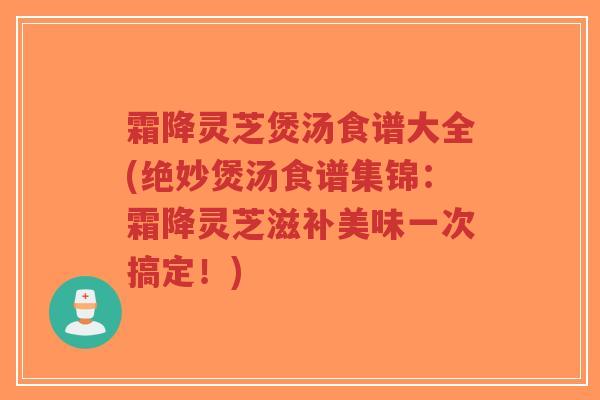 霜降灵芝煲汤食谱大全(绝妙煲汤食谱集锦：霜降灵芝滋补美味一次搞定！)