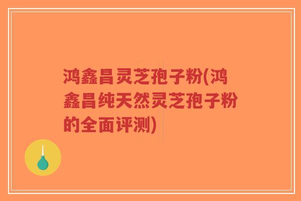 鸿鑫昌灵芝孢子粉(鸿鑫昌纯天然灵芝孢子粉的全面评测)