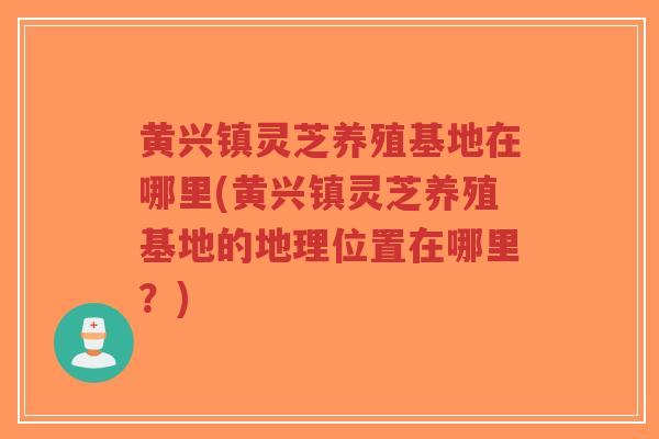 黄兴镇灵芝养殖基地在哪里(黄兴镇灵芝养殖基地的地理位置在哪里？)
