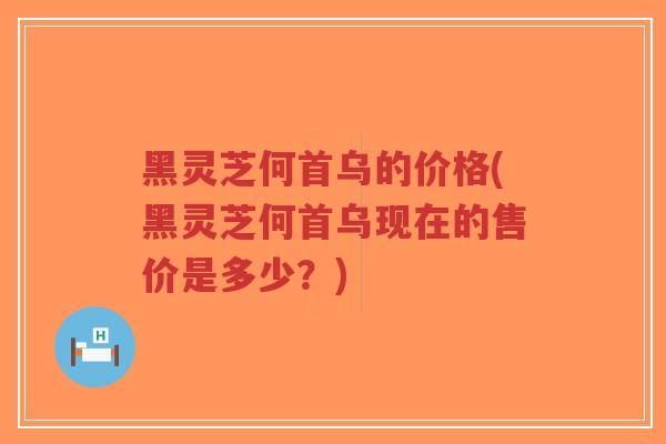 黑灵芝何首乌的价格(黑灵芝何首乌现在的售价是多少？)