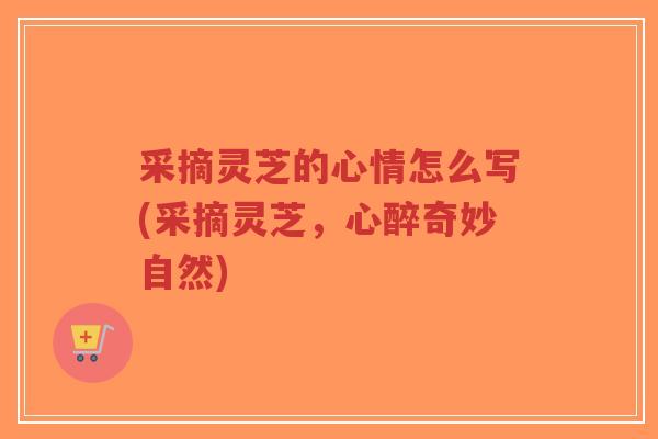 采摘灵芝的心情怎么写(采摘灵芝，心醉奇妙自然)