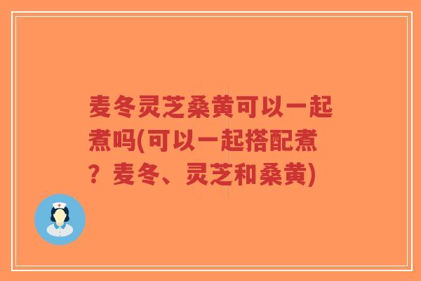 麦冬灵芝桑黄可以一起煮吗(可以一起搭配煮？麦冬、灵芝和桑黄)