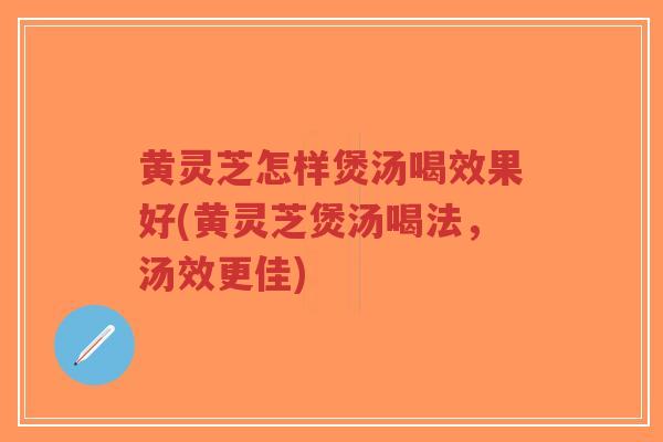 黄灵芝怎样煲汤喝效果好(黄灵芝煲汤喝法，汤效更佳)