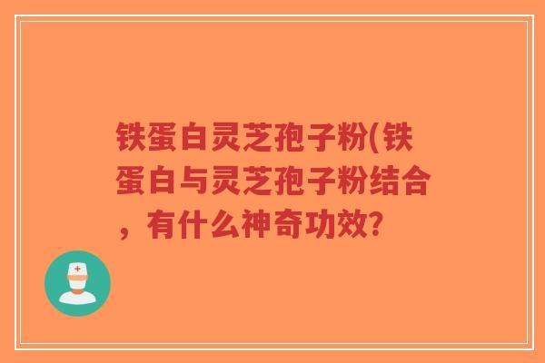 铁蛋白灵芝孢子粉(铁蛋白与灵芝孢子粉结合，有什么神奇功效？