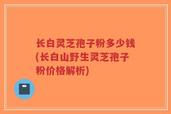 长白灵芝孢子粉多少钱(长白山野生灵芝孢子粉价格解析)