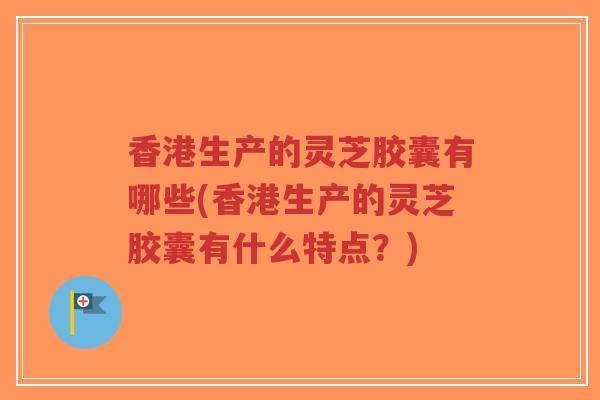 香港生产的灵芝胶囊有哪些(香港生产的灵芝胶囊有什么特点？)