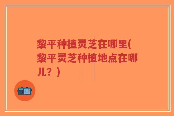 黎平种植灵芝在哪里(黎平灵芝种植地点在哪儿？)