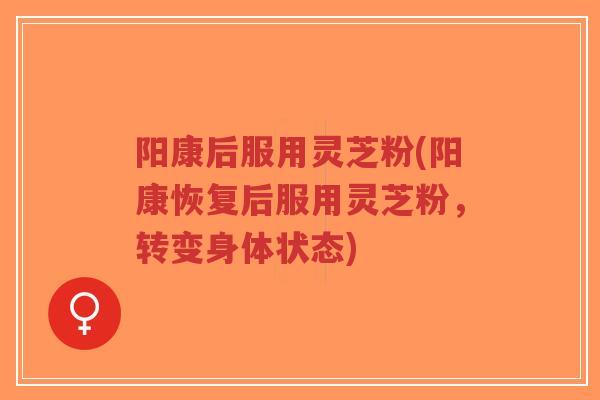 阳康后服用灵芝粉(阳康恢复后服用灵芝粉，转变身体状态)