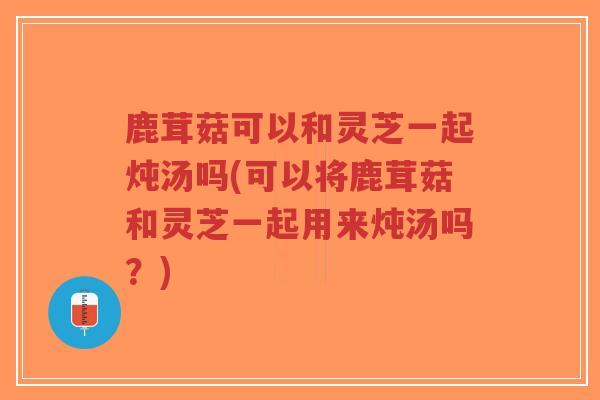 鹿茸菇可以和灵芝一起炖汤吗(可以将鹿茸菇和灵芝一起用来炖汤吗？)
