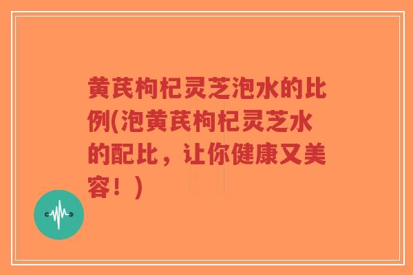 黄芪枸杞灵芝泡水的比例(泡黄芪枸杞灵芝水的配比，让你健康又美容！)