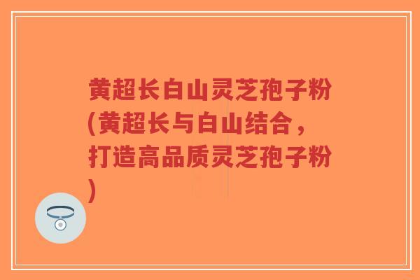 黄超长白山灵芝孢子粉(黄超长与白山结合，打造高品质灵芝孢子粉)
