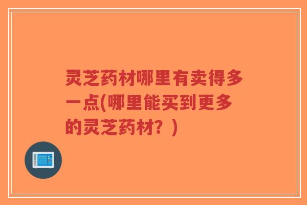 灵芝药材哪里有卖得多一点(哪里能买到更多的灵芝药材？)