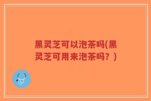 黑灵芝可以泡茶吗(黑灵芝可用来泡茶吗？)