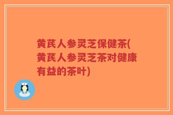 黄芪人参灵芝保健茶(黄芪人参灵芝茶对健康有益的茶叶)