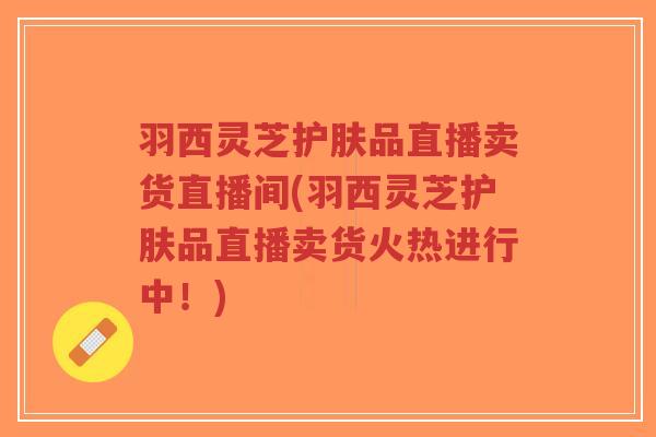 羽西灵芝护肤品直播卖货直播间(羽西灵芝护肤品直播卖货火热进行中！)