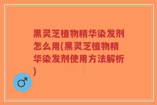 黑灵芝植物精华染发剂怎么用(黑灵芝植物精华染发剂使用方法解析)