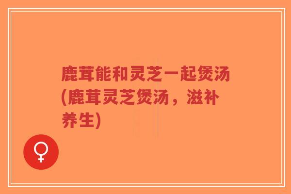 鹿茸能和灵芝一起煲汤(鹿茸灵芝煲汤，滋补养生)
