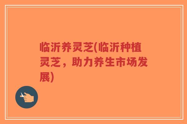 临沂养灵芝(临沂种植灵芝，助力养生市场发展)
