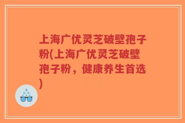 上海广优灵芝破壁孢子粉(上海广优灵芝破壁孢子粉，健康养生首选)