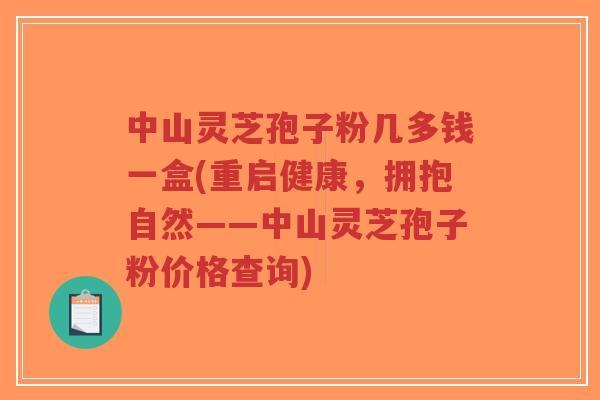 中山灵芝孢子粉几多钱一盒(重启健康，拥抱自然——中山灵芝孢子粉价格查询)