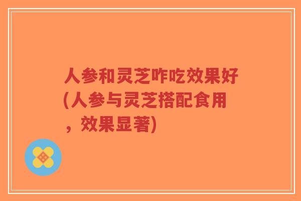 人参和灵芝咋吃效果好(人参与灵芝搭配食用，效果显著)