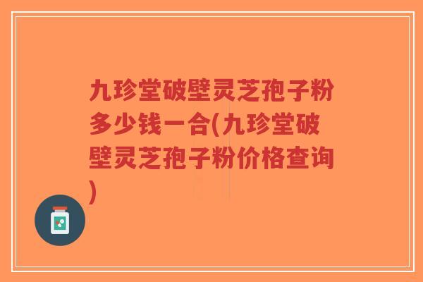 九珍堂破壁灵芝孢子粉多少钱一合(九珍堂破壁灵芝孢子粉价格查询)