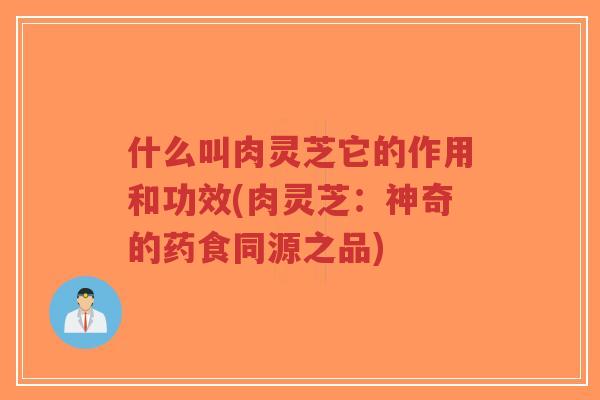什么叫肉灵芝它的作用和功效(肉灵芝：神奇的药食同源之品)