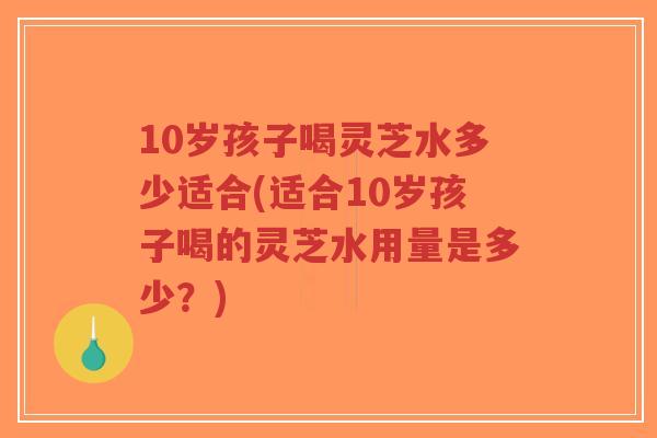 10岁孩子喝灵芝水多少适合(适合10岁孩子喝的灵芝水用量是多少？)
