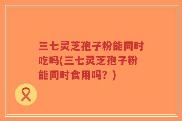 三七灵芝孢子粉能同时吃吗(三七灵芝孢子粉能同时食用吗？)