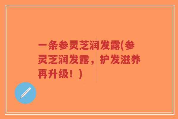 一条参灵芝润发露(参灵芝润发露，护发滋养再升级！)