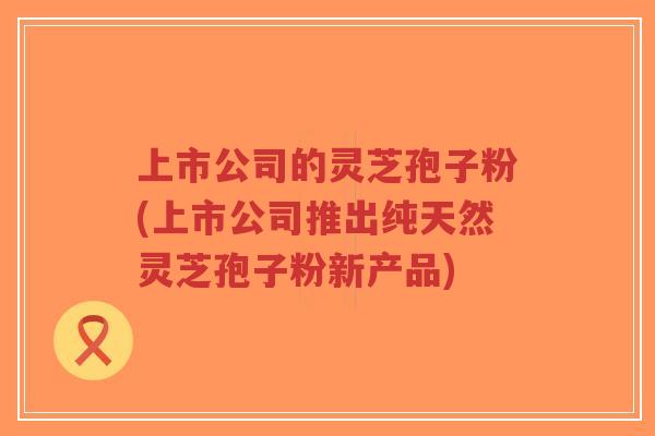 上市公司的灵芝孢子粉(上市公司推出纯天然灵芝孢子粉新产品)