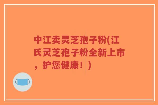 中江卖灵芝孢子粉(江氏灵芝孢子粉全新上市，护您健康！)