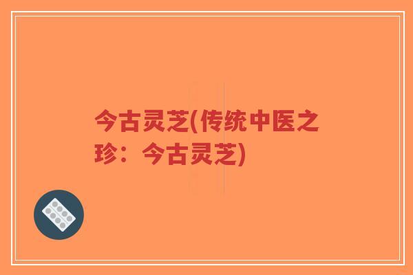 今古灵芝(传统中医之珍：今古灵芝)