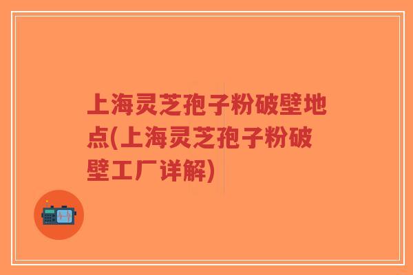 上海灵芝孢子粉破壁地点(上海灵芝孢子粉破壁工厂详解)