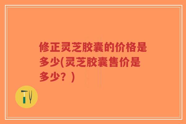 修正灵芝胶囊的价格是多少(灵芝胶囊售价是多少？)