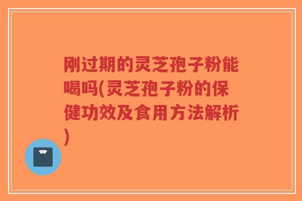 刚过期的灵芝孢子粉能喝吗(灵芝孢子粉的保健功效及食用方法解析)
