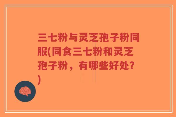 三七粉与灵芝孢子粉同服(同食三七粉和灵芝孢子粉，有哪些好处？)
