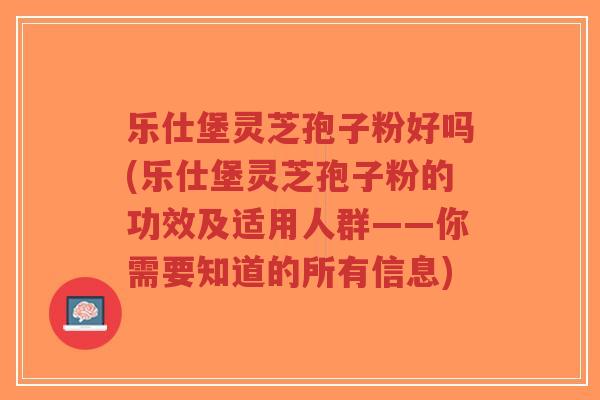 乐仕堡灵芝孢子粉好吗(乐仕堡灵芝孢子粉的功效及适用人群——你需要知道的所有信息)