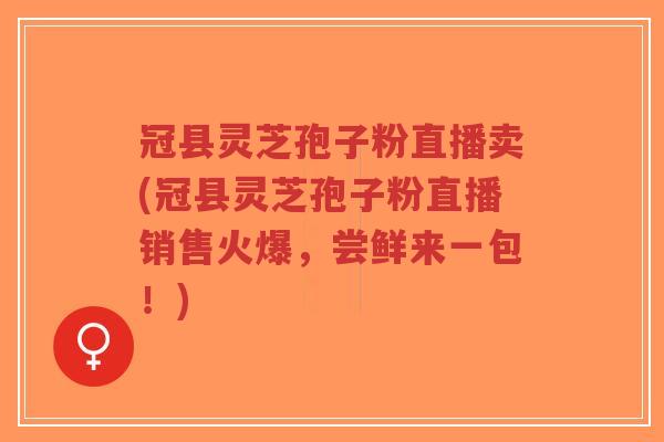 冠县灵芝孢子粉直播卖(冠县灵芝孢子粉直播销售火爆，尝鲜来一包！)