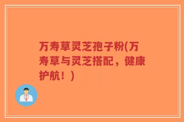 万寿草灵芝孢子粉(万寿草与灵芝搭配，健康护航！)
