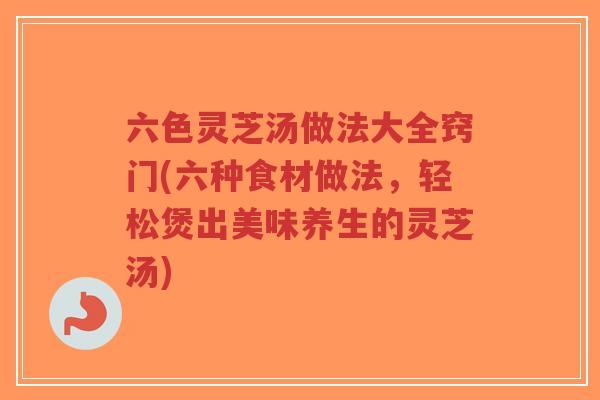 六色灵芝汤做法大全窍门(六种食材做法，轻松煲出美味养生的灵芝汤)