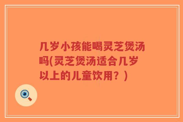 几岁小孩能喝灵芝煲汤吗(灵芝煲汤适合几岁以上的儿童饮用？)