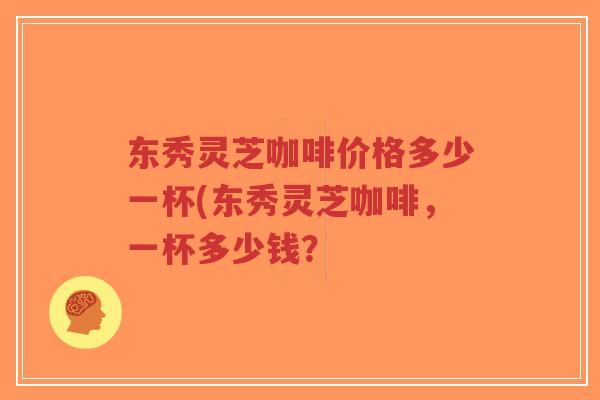 东秀灵芝咖啡价格多少一杯(东秀灵芝咖啡，一杯多少钱？