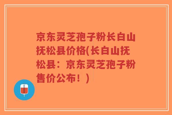京东灵芝孢子粉长白山抚松县价格(长白山抚松县：京东灵芝孢子粉售价公布！)