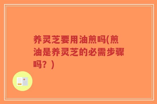 养灵芝要用油煎吗(煎油是养灵芝的必需步骤吗？)