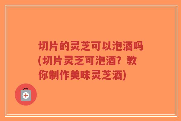切片的灵芝可以泡酒吗(切片灵芝可泡酒？教你制作美味灵芝酒)
