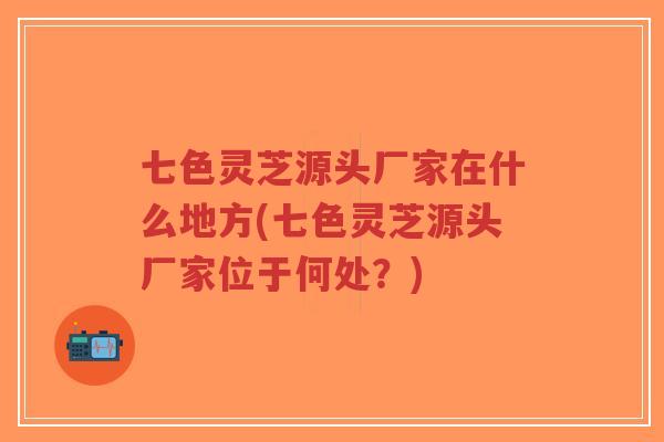 七色灵芝源头厂家在什么地方(七色灵芝源头厂家位于何处？)