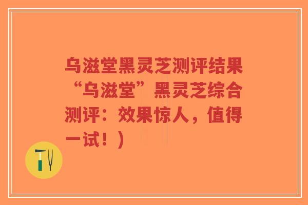 乌滋堂黑灵芝测评结果“乌滋堂”黑灵芝综合测评：效果惊人，值得一试！)