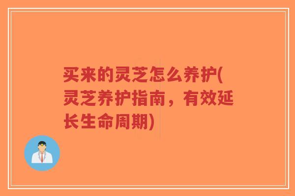 买来的灵芝怎么养护(灵芝养护指南，有效延长生命周期)