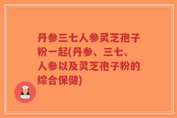 丹参三七人参灵芝孢子粉一起(丹参、三七、人参以及灵芝孢子粉的综合保健)